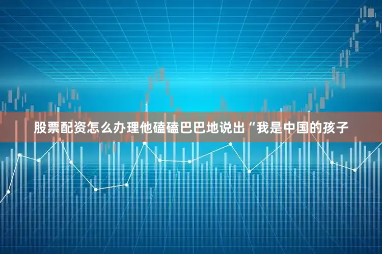 股票配资怎么办理他磕磕巴巴地说出“我是中国的孩子