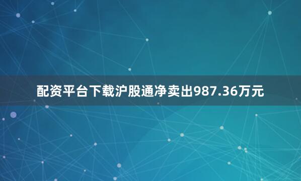 配资平台下载沪股通净卖出987.36万元